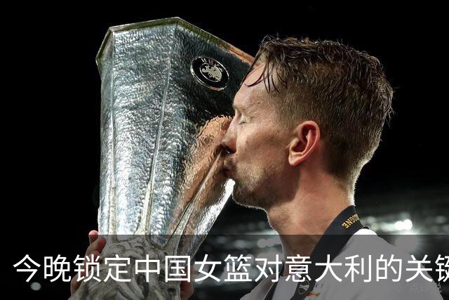 今晚锁定中国女篮对意大利的关键战役，别搞错时间哦！